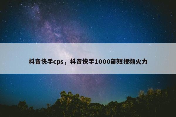抖音快手cps，抖音快手1000部短视频火力