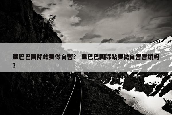 里巴巴国际站要做自营？ 里巴巴国际站要做自营营销吗？