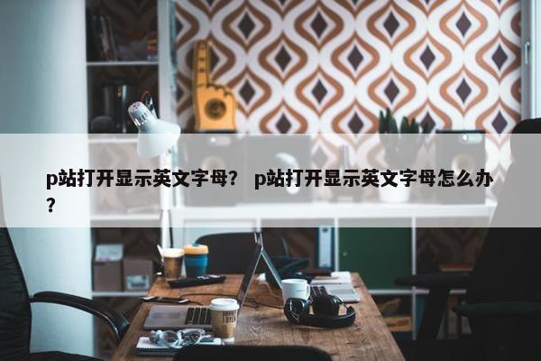 p站打开显示英文字母？ p站打开显示英文字母怎么办？