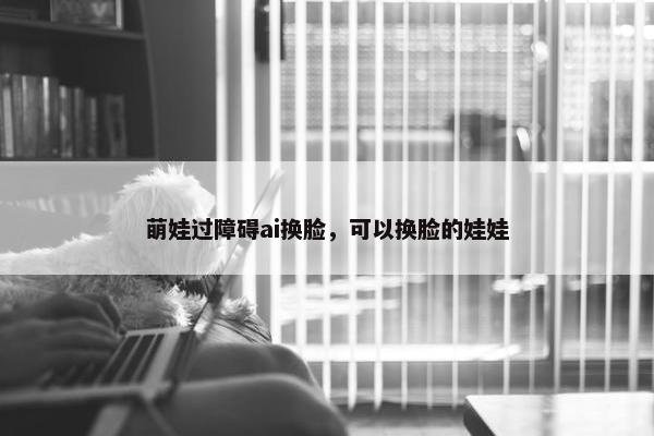 萌娃过障碍ai换脸，可以换脸的娃娃