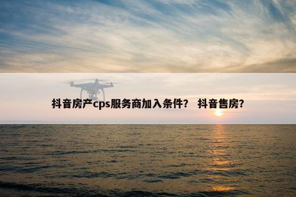 抖音房产cps服务商加入条件？ 抖音售房？