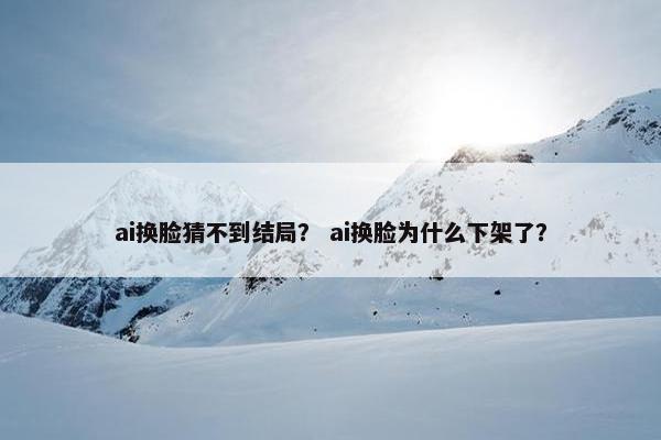 ai换脸猜不到结局？ ai换脸为什么下架了？