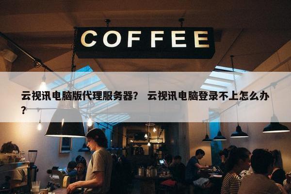 云视讯电脑版代理服务器？ 云视讯电脑登录不上怎么办？