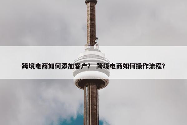 跨境电商如何添加客户？ 跨境电商如何操作流程？