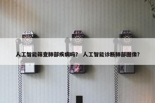 人工智能筛查肺部疾病吗？ 人工智能诊断肺部图像？