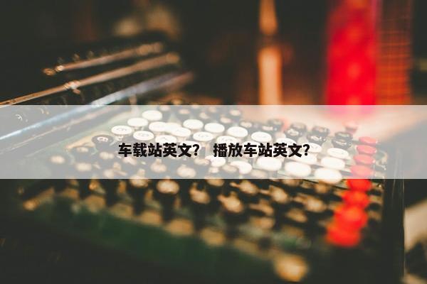 车载站英文？ 播放车站英文？