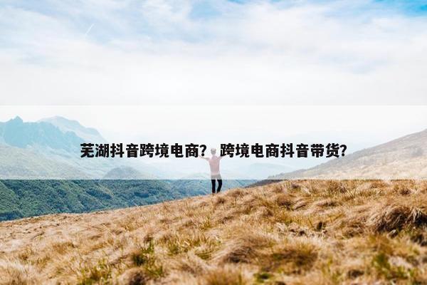 芜湖抖音跨境电商？ 跨境电商抖音带货？
