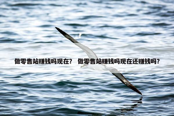 做零售站赚钱吗现在？ 做零售站赚钱吗现在还赚钱吗？