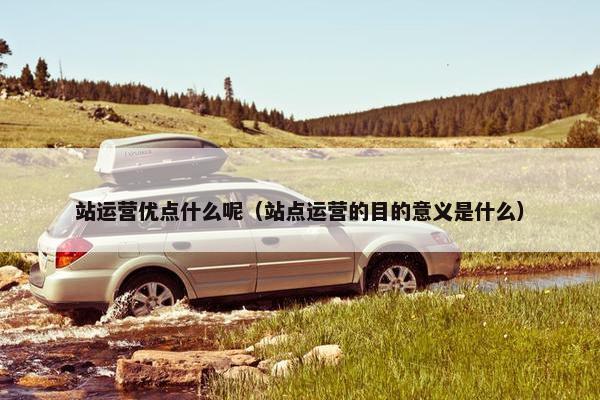 站运营优点什么呢（站点运营的目的意义是什么）
