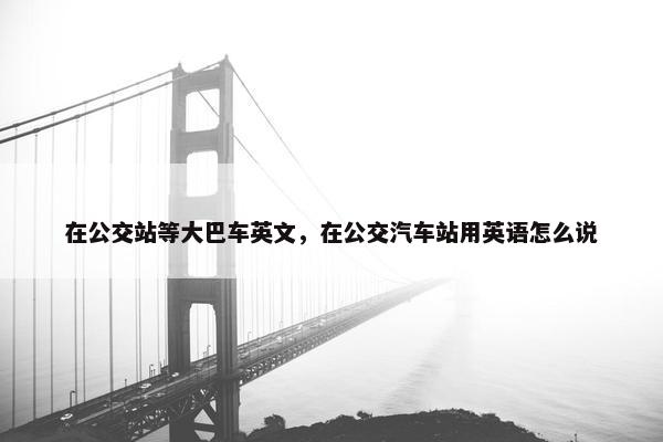 在公交站等大巴车英文，在公交汽车站用英语怎么说