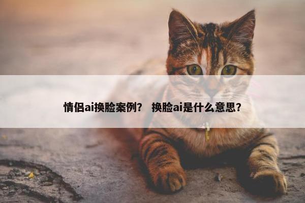 情侣ai换脸案例？ 换脸ai是什么意思？
