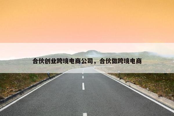 合伙创业跨境电商公司，合伙做跨境电商
