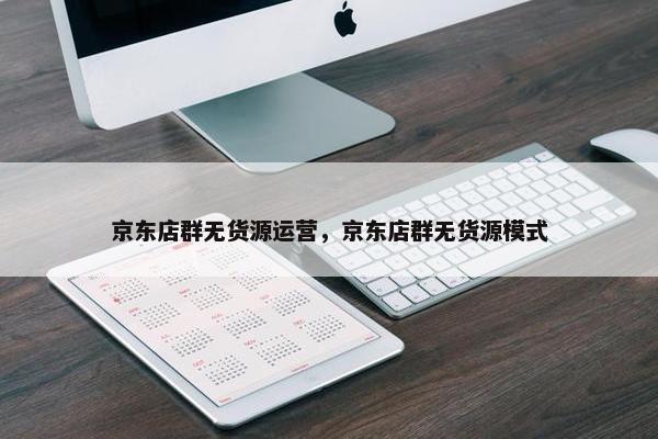 京东店群无货源运营，京东店群无货源模式