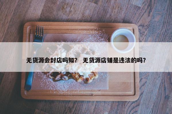无货源会封店吗知？ 无货源店铺是违法的吗？