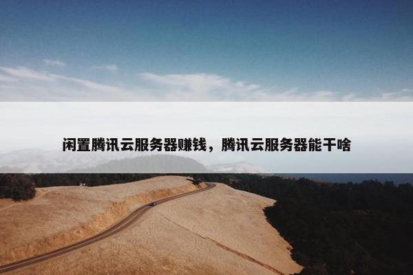 闲置腾讯云服务器赚钱，腾讯云服务器能干啥