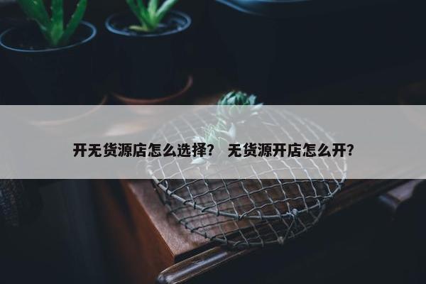 开无货源店怎么选择？ 无货源开店怎么开？