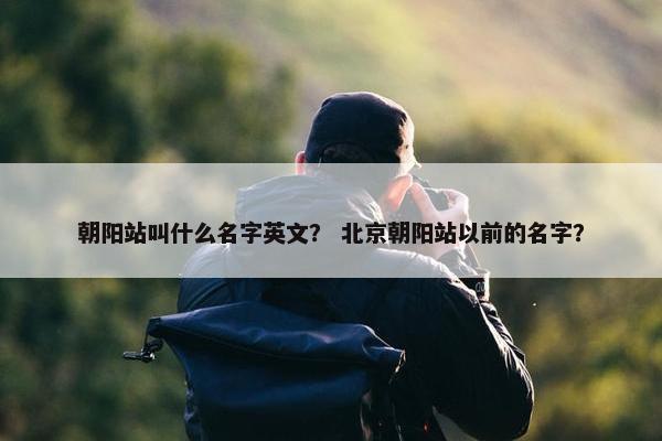 朝阳站叫什么名字英文？ 北京朝阳站以前的名字？
