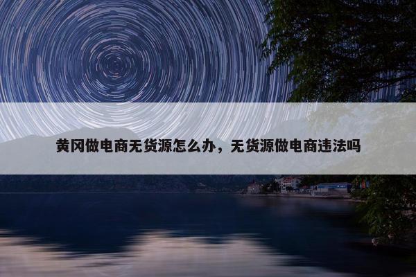 黄冈做电商无货源怎么办，无货源做电商违法吗