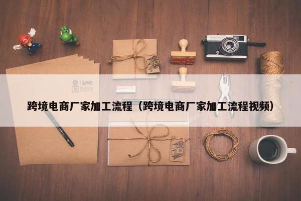 跨境电商厂家加工流程（跨境电商厂家加工流程视频）