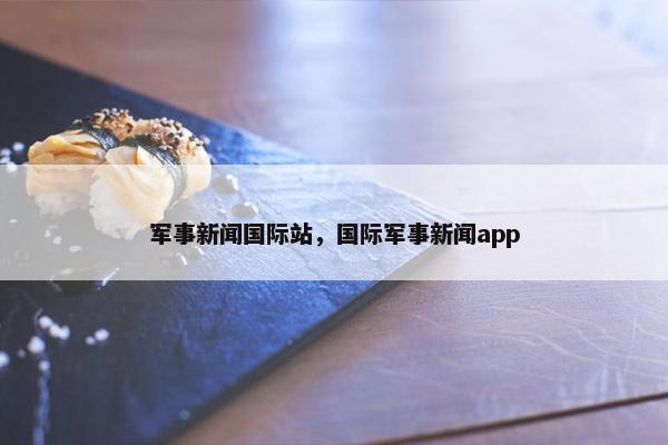军事新闻国际站，国际军事新闻app
