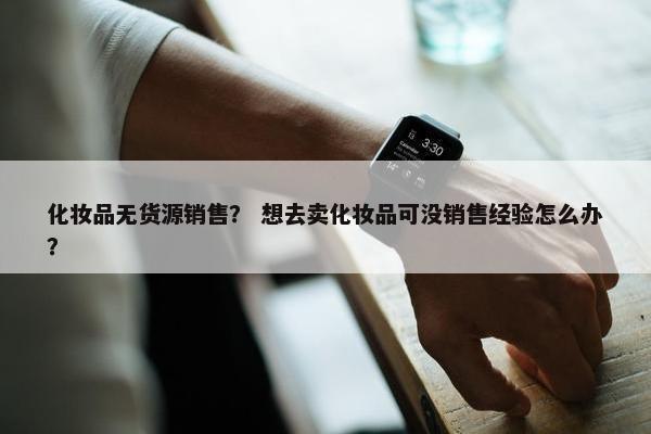 化妆品无货源销售？ 想去卖化妆品可没销售经验怎么办？