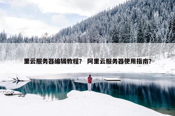 里云服务器编辑教程？ 阿里云服务器使用指南？