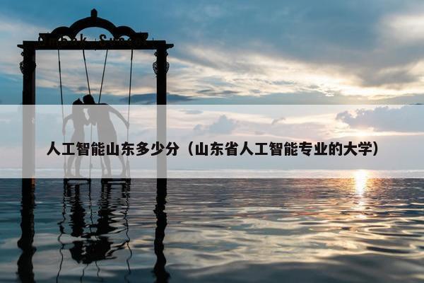 人工智能山东多少分（山东省人工智能专业的大学）