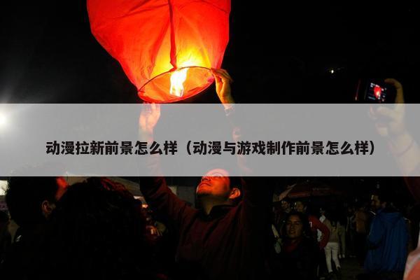 动漫拉新前景怎么样（动漫与游戏制作前景怎么样）