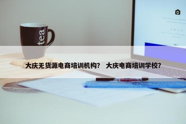大庆无货源电商培训机构？ 大庆电商培训学校？