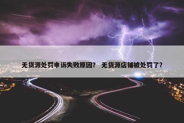 无货源处罚申诉失败原因？ 无货源店铺被处罚了？