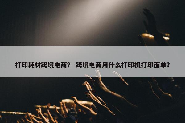 打印耗材跨境电商？ 跨境电商用什么打印机打印面单？