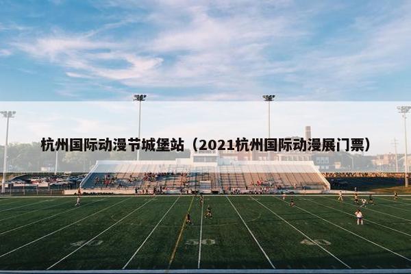 杭州国际动漫节城堡站（2021杭州国际动漫展门票）