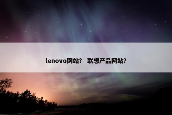 lenovo网站？ 联想产品网站？