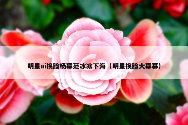 明星ai换脸杨幂范冰冰下海（明星换脸大幂幂）