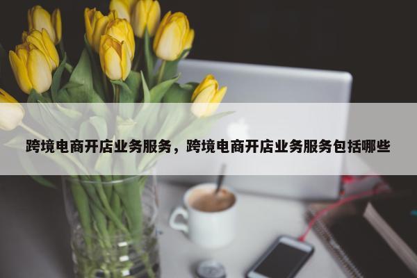 跨境电商开店业务服务，跨境电商开店业务服务包括哪些