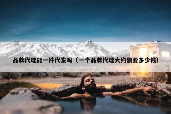 品牌代理能一件代发吗（一个品牌代理大约需要多少钱）