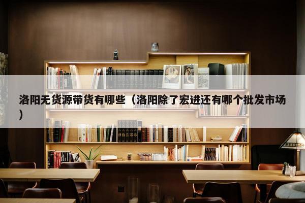 洛阳无货源带货有哪些（洛阳除了宏进还有哪个批发市场）