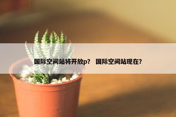国际空间站将开放p？ 国际空间站现在？