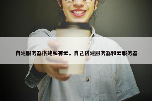 自建服务器搭建私有云，自己搭建服务器和云服务器