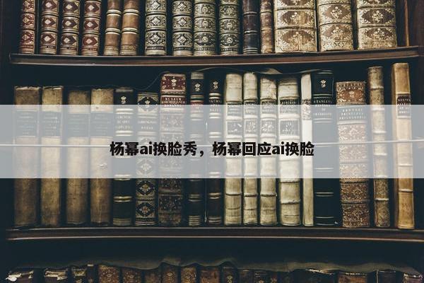 杨幂ai换脸秀，杨幂回应ai换脸