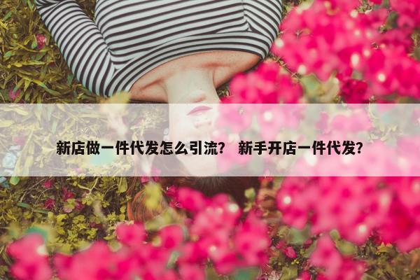 新店做一件代发怎么引流？ 新手开店一件代发？