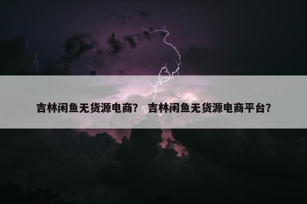 吉林闲鱼无货源电商？ 吉林闲鱼无货源电商平台？