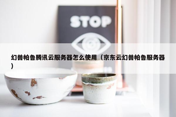 幻兽帕鲁腾讯云服务器怎么使用（京东云幻兽帕鲁服务器）