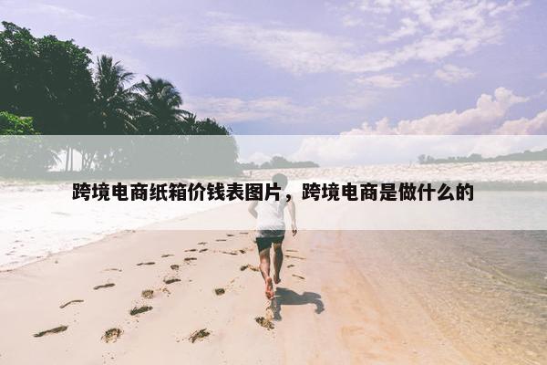 跨境电商纸箱价钱表图片，跨境电商是做什么的
