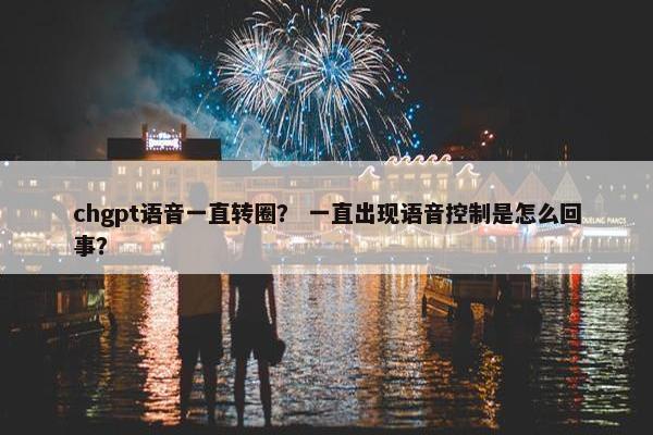 chgpt语音一直转圈？ 一直出现语音控制是怎么回事？