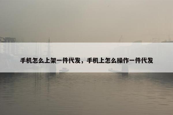 手机怎么上架一件代发，手机上怎么操作一件代发