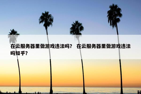 在云服务器里做游戏违法吗？ 在云服务器里做游戏违法吗知乎？