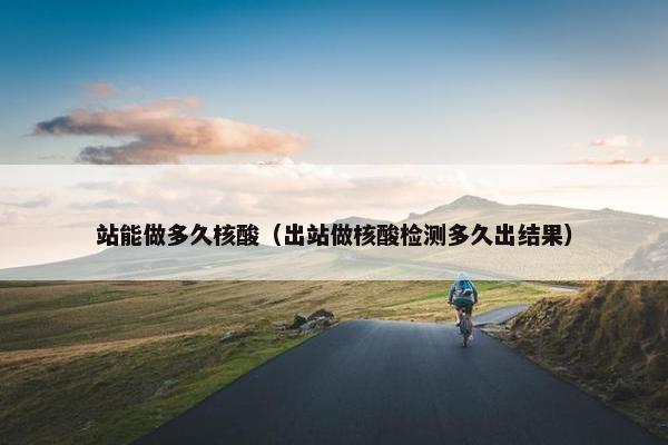 站能做多久核酸（出站做核酸检测多久出结果）