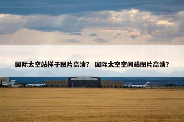国际太空站样子图片高清？ 国际太空空间站图片高清？