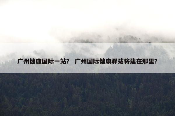 广州健康国际一站？ 广州国际健康驿站将建在那里？